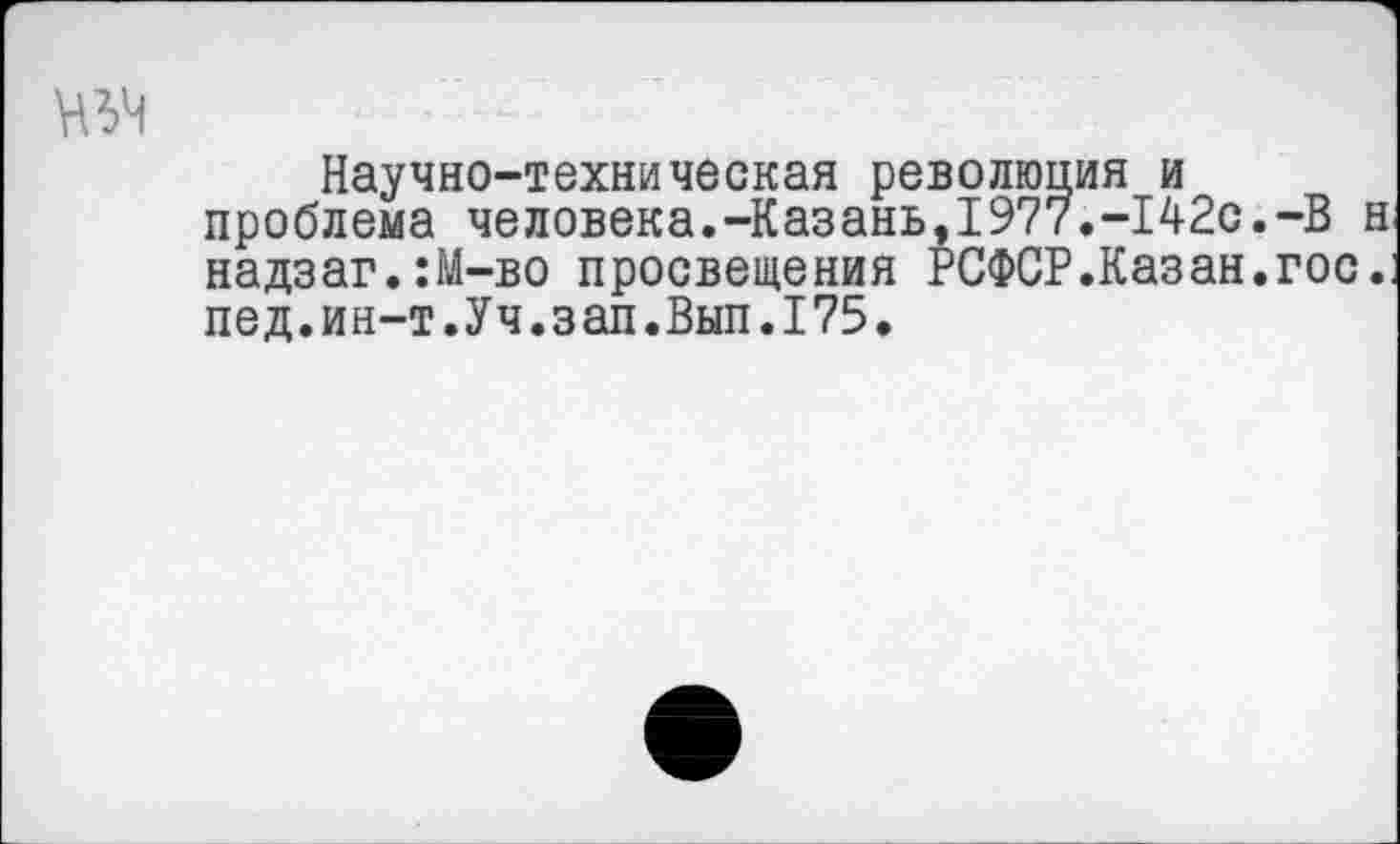 ﻿Научно-техническая революция и проблема человека.-Казань,1977.-142с.-В н надзаг.:М-во просвещения РСФСР.Казан.гос.: пед.ин-т.Уч.зап.Вып.175.